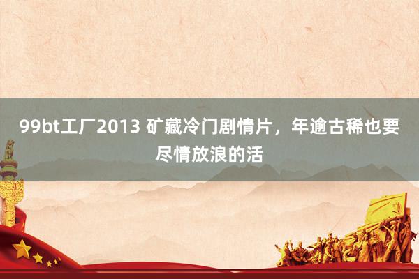 99bt工厂2013 矿藏冷门剧情片,年逾古稀也要尽情放浪的活