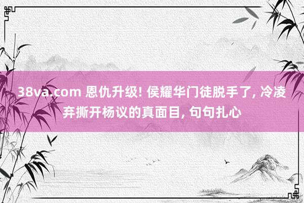 38va.com 恩仇升级! 侯耀华门徒脱手了, 冷凌弃撕开杨议的真面目, 句句扎心