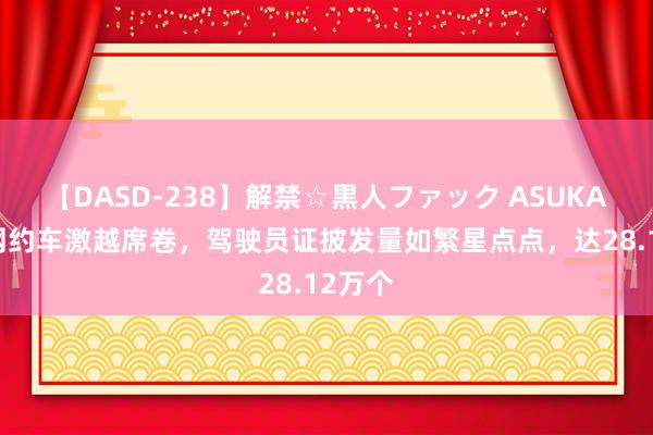 【DASD-238】解禁☆黒人ファック ASUKA 成都网约车激越席卷，驾驶员证披发量如繁星点点，达28.12万个