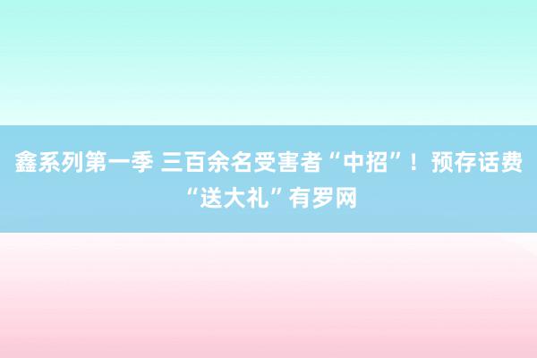 鑫系列第一季 三百余名受害者“中招”！预存话费“送大礼”有罗网