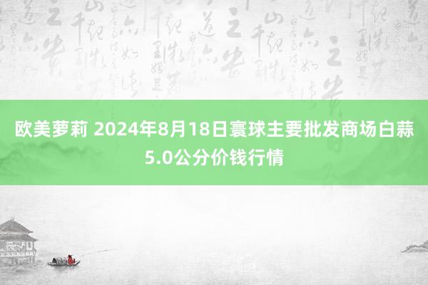 欧美萝莉 2024年8月18日寰球主要批发商场白蒜5.0公分价钱行情