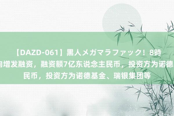 【DAZD-061】黒人メガマラファック！8時間 大败农公布定向增发融资，融资额7亿东说念主民币，投资方为诺德基金、瑞银集团等