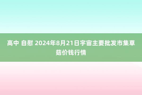 高中 自慰 2024年8月21日宇宙主要批发市集草菇价钱行情