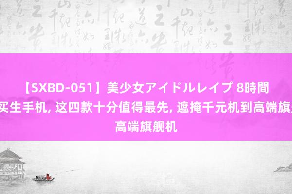 【SXBD-051】美少女アイドルレイプ 8時間 8月买生手机, 这四款十分值得最先, 遮掩千元机到高端旗舰机