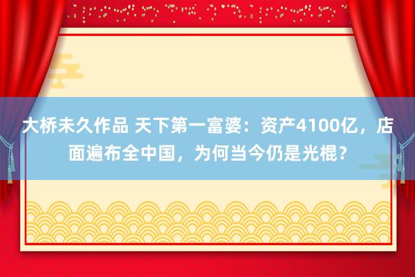 大桥未久作品 天下第一富婆：资产4100亿，店面遍布全中国，为何当今仍是光棍？