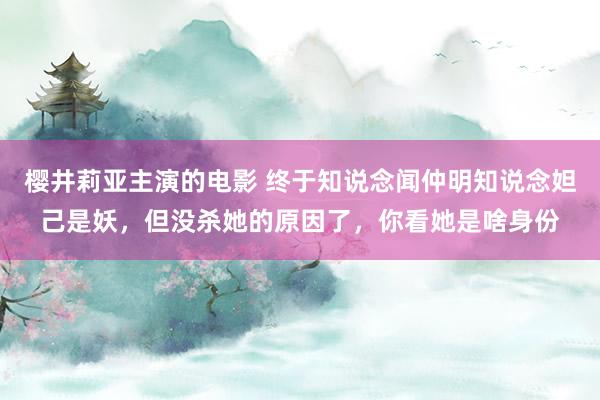 樱井莉亚主演的电影 终于知说念闻仲明知说念妲己是妖，但没杀她的原因了，你看她是啥身份