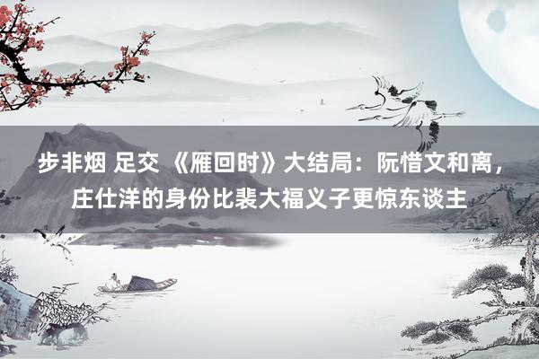 步非烟 足交 《雁回时》大结局：阮惜文和离，庄仕洋的身份比裴大福义子更惊东谈主