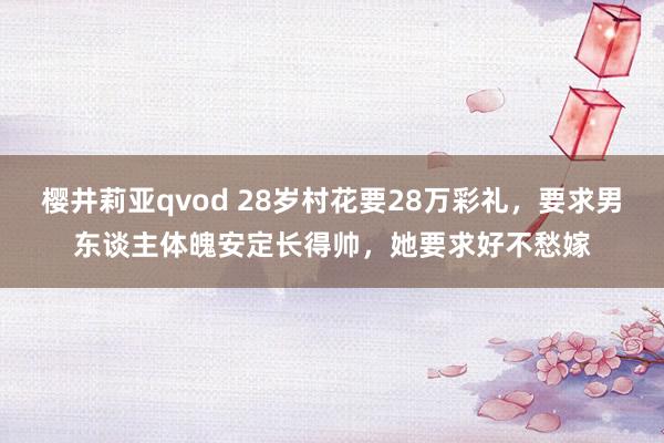 樱井莉亚qvod 28岁村花要28万彩礼，要求男东谈主体魄安定长得帅，她要求好不愁嫁