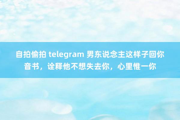 自拍偷拍 telegram 男东说念主这样子回你音书，诠释他不想失去你，心里惟一你