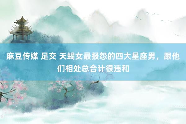 麻豆传媒 足交 天蝎女最报怨的四大星座男，跟他们相处总合计很违和