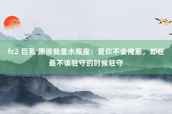 fc2 巨乳 原谅我是水瓶座：爱你不会掩蔽，却在最不该驻守的时候驻守