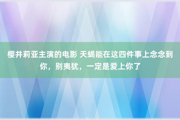 樱井莉亚主演的电影 天蝎能在这四件事上念念到你，别夷犹，一定是爱上你了