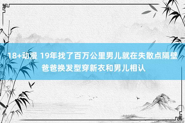 18+动漫 19年找了百万公里男儿就在失散点隔壁 爸爸换发型穿新衣和男儿相认