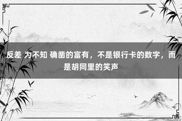 反差 为不知 确凿的富有，不是银行卡的数字，而是胡同里的笑声