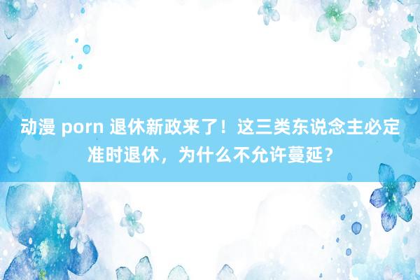 动漫 porn 退休新政来了！这三类东说念主必定准时退休，为什么不允许蔓延？
