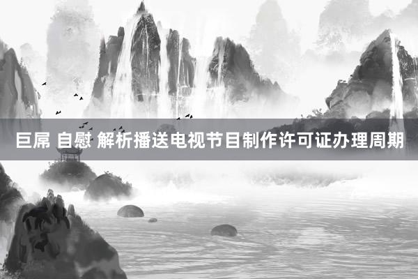 巨屌 自慰 解析播送电视节目制作许可证办理周期