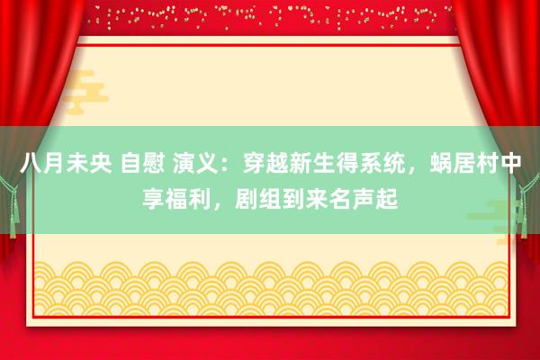 八月未央 自慰 演义：穿越新生得系统，蜗居村中享福利，剧组到来名声起