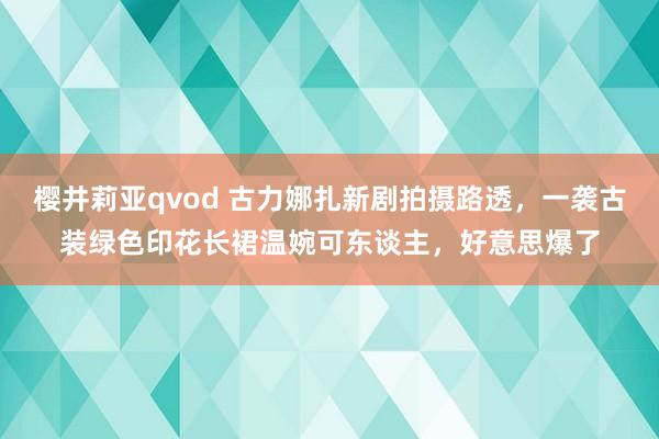 樱井莉亚qvod 古力娜扎新剧拍摄路透，一袭古装绿色印花长裙温婉可东谈主，好意思爆了