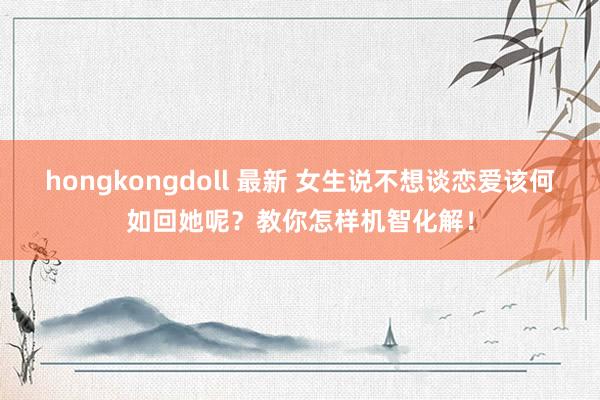 hongkongdoll 最新 女生说不想谈恋爱该何如回她呢？教你怎样机智化解！