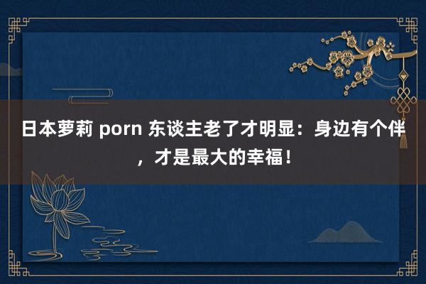 日本萝莉 porn 东谈主老了才明显：身边有个伴，才是最大的幸福！