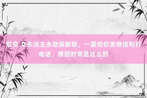 肛交 女东谈主永劫辰断联，一霎给你发微信和打电话，原因时常是这么的