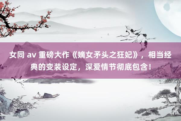 女同 av 重磅大作《嫡女矛头之狂妃》，相当经典的变装设定，深爱情节彻底包含！