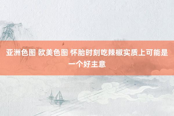 亚洲色图 欧美色图 怀胎时刻吃辣椒实质上可能是一个好主意