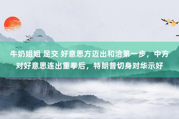 牛奶姐姐 足交 好意思方迈出和洽第一步，中方对好意思连出重拳后，特朗普切身对华示好