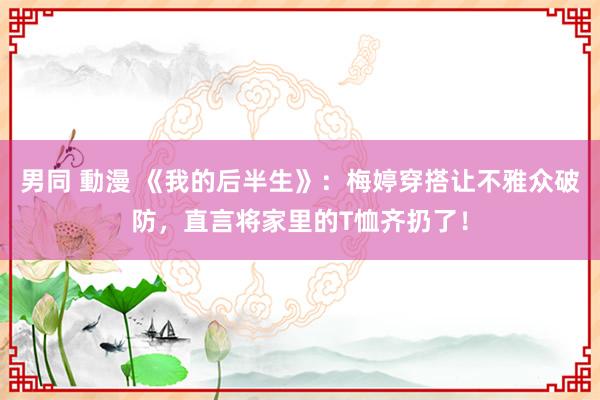 男同 動漫 《我的后半生》：梅婷穿搭让不雅众破防，直言将家里的T恤齐扔了！