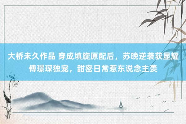 大桥未久作品 穿成填旋原配后，苏晚逆袭获显耀傅璟琛独宠，甜密日常惹东说念主羡