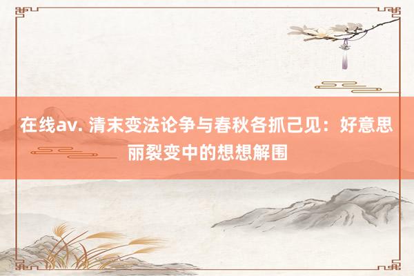 在线av. 清末变法论争与春秋各抓己见：好意思丽裂变中的想想解围