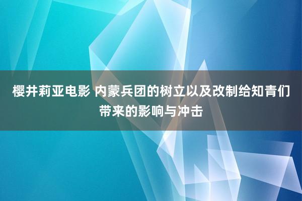 樱井莉亚电影 内蒙兵团的树立以及改制给知青们带来的影响与冲击