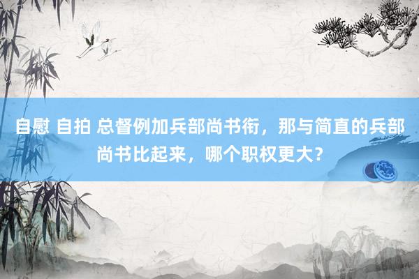 自慰 自拍 总督例加兵部尚书衔，那与简直的兵部尚书比起来，哪个职权更大？