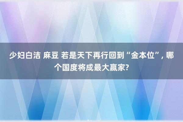 少妇白洁 麻豆 若是天下再行回到“金本位”, 哪个国度将成最大赢家?
