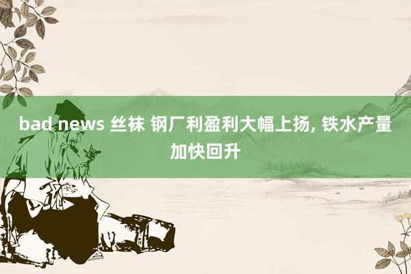 bad news 丝袜 钢厂利盈利大幅上扬, 铁水产量加快回升
