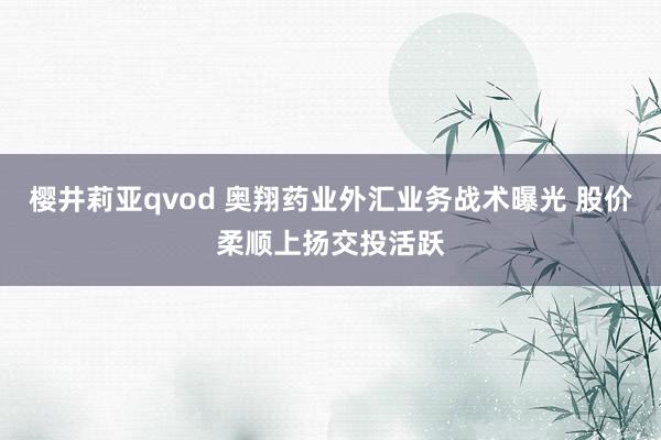 樱井莉亚qvod 奥翔药业外汇业务战术曝光 股价柔顺上扬交投活跃