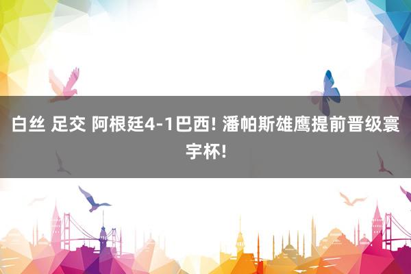白丝 足交 阿根廷4-1巴西! 潘帕斯雄鹰提前晋级寰宇杯!