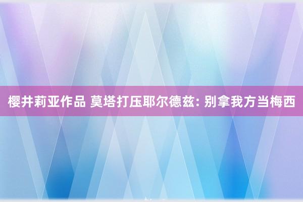 樱井莉亚作品 莫塔打压耶尔德兹: 别拿我方当梅西