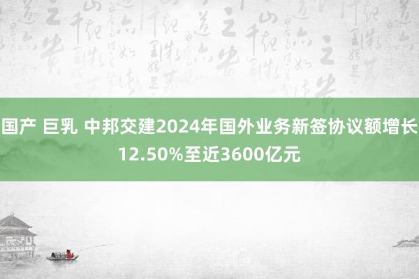 国产 巨乳 中邦交建2024年国外业务新签协议额增长12.50%至近3600亿元