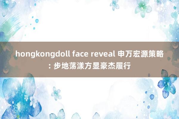 hongkongdoll face reveal 申万宏源策略: 步地荡漾方显豪杰履行