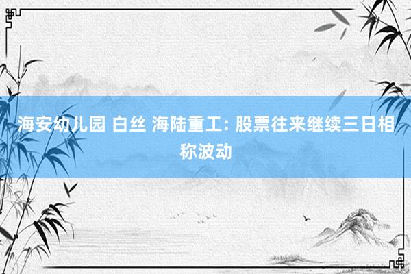 海安幼儿园 白丝 海陆重工: 股票往来继续三日相称波动