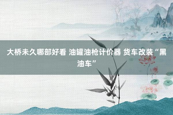 大桥未久哪部好看 油罐油枪计价器 货车改装“黑油车”