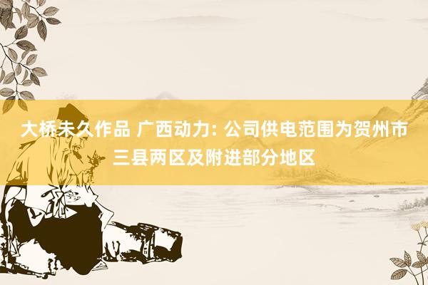 大桥未久作品 广西动力: 公司供电范围为贺州市三县两区及附进部分地区