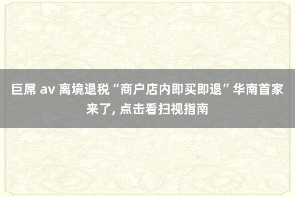 巨屌 av 离境退税“商户店内即买即退”华南首家来了, 点击看扫视指南