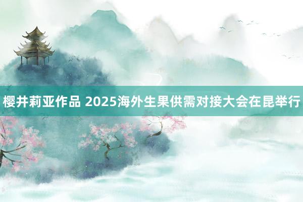 樱井莉亚作品 2025海外生果供需对接大会在昆举行