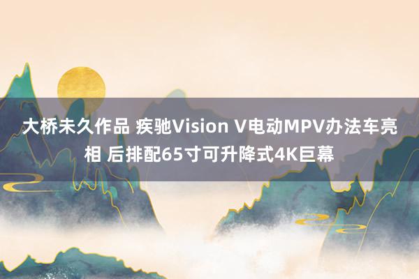 大桥未久作品 疾驰Vision V电动MPV办法车亮相 后排配65寸可升降式4K巨幕