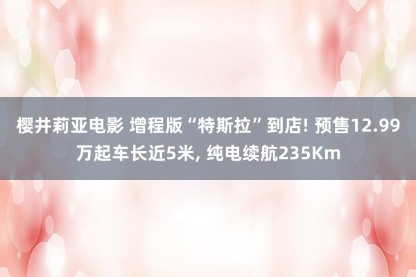 樱井莉亚电影 增程版“特斯拉”到店! 预售12.99万起车长近5米, 纯电续航235Km