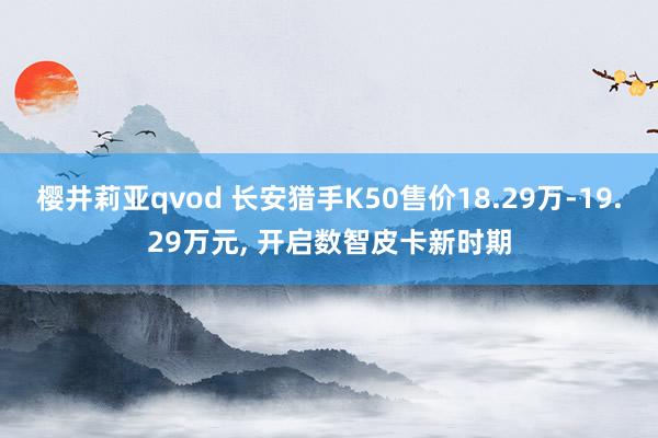 樱井莉亚qvod 长安猎手K50售价18.29万-19.29万元, 开启数智皮卡新时期