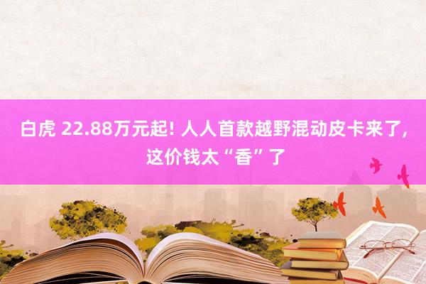 白虎 22.88万元起! 人人首款越野混动皮卡来了, 这价钱太“香”了