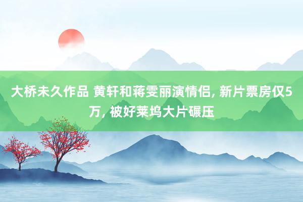 大桥未久作品 黄轩和蒋雯丽演情侣, 新片票房仅5万, 被好莱坞大片碾压